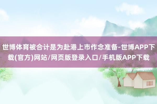世博体育被合计是为赴港上市作念准备-世博APP下载(官方)网站/网页版登录入口/手机版APP下载