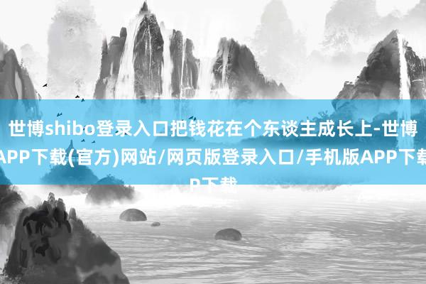世博shibo登录入口把钱花在个东谈主成长上-世博APP下载(官方)网站/网页版登录入口/手机版APP下载