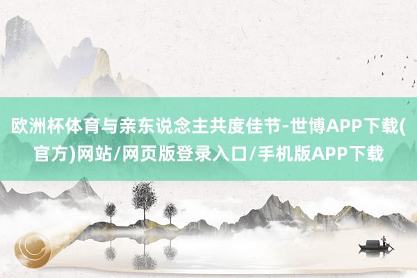 欧洲杯体育与亲东说念主共度佳节-世博APP下载(官方)网站/网页版登录入口/手机版APP下载