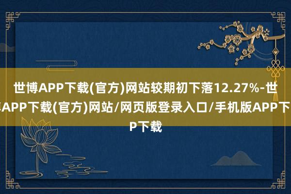 世博APP下载(官方)网站较期初下落12.27%-世博APP下载(官方)网站/网页版登录入口/手机版APP下载