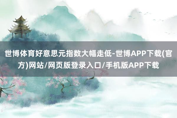 世博体育好意思元指数大幅走低-世博APP下载(官方)网站/网页版登录入口/手机版APP下载