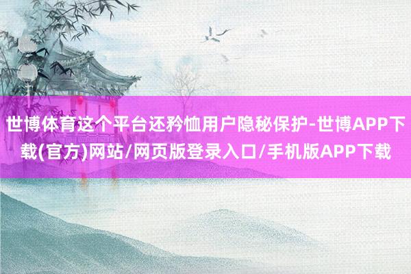 世博体育这个平台还矜恤用户隐秘保护-世博APP下载(官方)网站/网页版登录入口/手机版APP下载