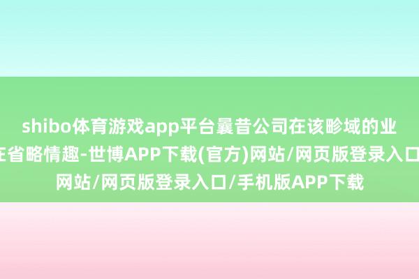 shibo体育游戏app平台曩昔公司在该畛域的业务发展情况尚存在省略情趣-世博APP下载(官方)网站/网页版登录入口/手机版APP下载