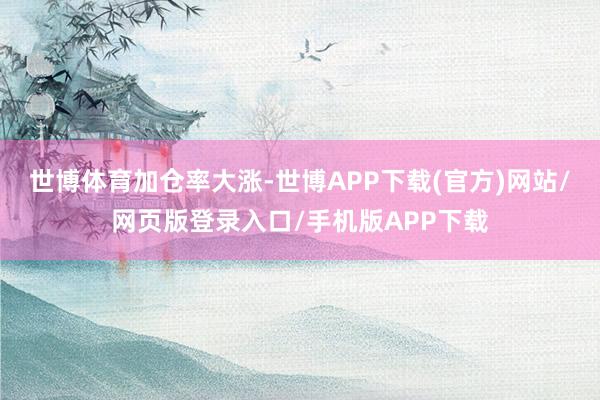 世博体育加仓率大涨-世博APP下载(官方)网站/网页版登录入口/手机版APP下载
