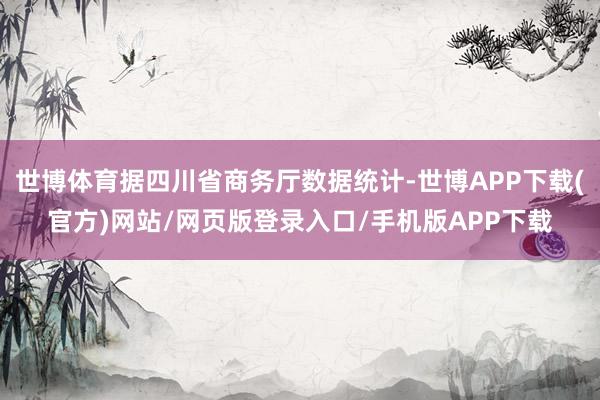 世博体育据四川省商务厅数据统计-世博APP下载(官方)网站/网页版登录入口/手机版APP下载