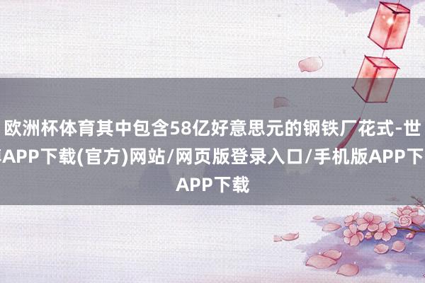 欧洲杯体育其中包含58亿好意思元的钢铁厂花式-世博APP下载(官方)网站/网页版登录入口/手机版APP下载