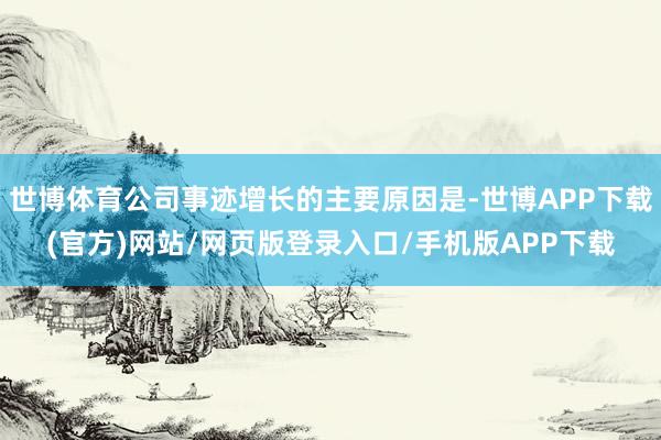 世博体育公司事迹增长的主要原因是-世博APP下载(官方)网站/网页版登录入口/手机版APP下载