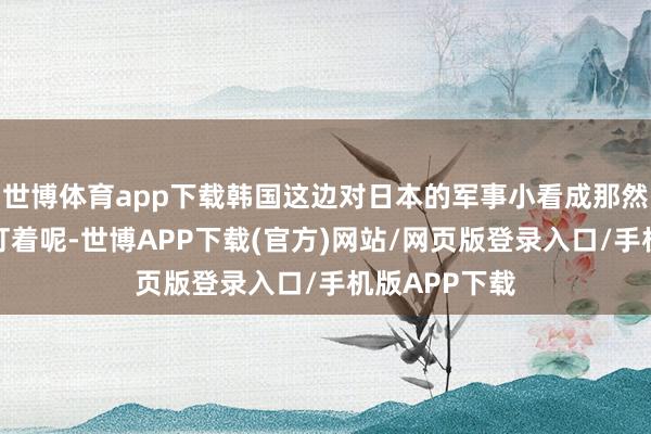 世博体育app下载韩国这边对日本的军事小看成那然而瞪大眼睛盯着呢-世博APP下载(官方)网站/网页版登录入口/手机版APP下载