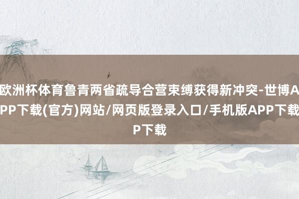 欧洲杯体育鲁青两省疏导合营束缚获得新冲突-世博APP下载(官方)网站/网页版登录入口/手机版APP下载