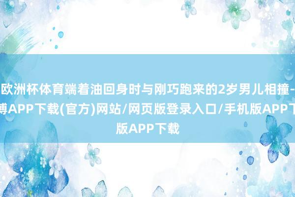欧洲杯体育端着油回身时与刚巧跑来的2岁男儿相撞-世博APP下载(官方)网站/网页版登录入口/手机版APP下载