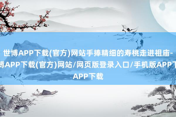 世博APP下载(官方)网站手捧精细的寿桃走进祖庙-世博APP下载(官方)网站/网页版登录入口/手机版APP下载