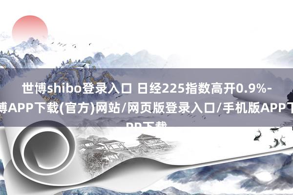 世博shibo登录入口 日经225指数高开0.9%-世博APP下载(官方)网站/网页版登录入口/手机版APP下载