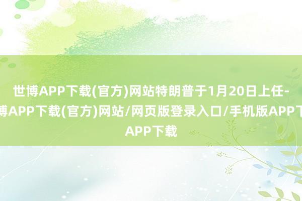 世博APP下载(官方)网站特朗普于1月20日上任-世博APP下载(官方)网站/网页版登录入口/手机版APP下载