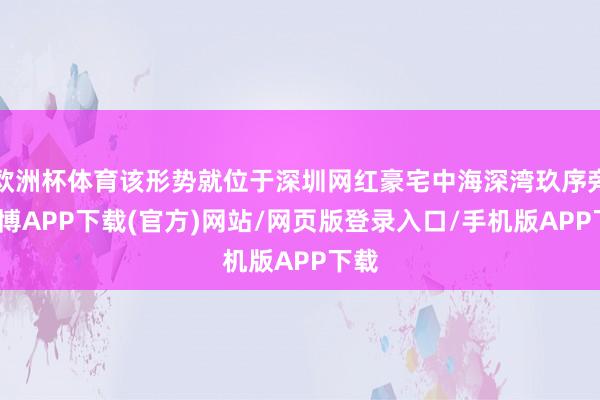 欧洲杯体育该形势就位于深圳网红豪宅中海深湾玖序旁-世博APP下载(官方)网站/网页版登录入口/手机版APP下载