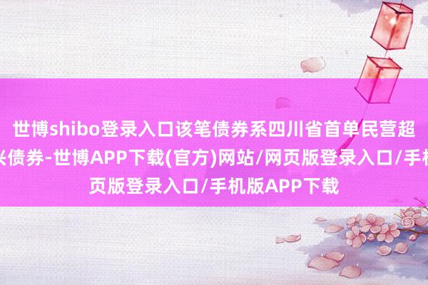世博shibo登录入口该笔债券系四川省首单民营超短期乡村振兴债券-世博APP下载(官方)网站/网页版登录入口/手机版APP下载