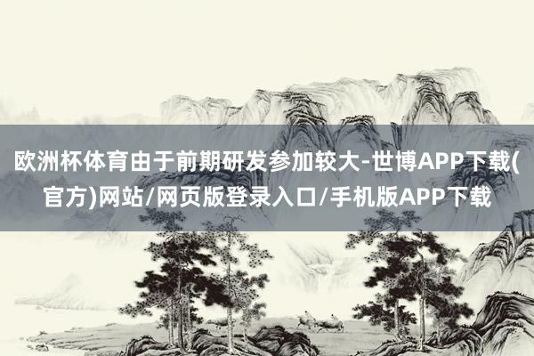 欧洲杯体育由于前期研发参加较大-世博APP下载(官方)网站/网页版登录入口/手机版APP下载