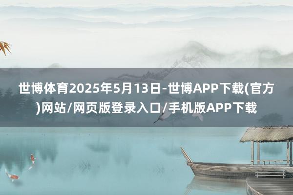 世博体育　　2025年5月13日-世博APP下载(官方)网站/网页版登录入口/手机版APP下载