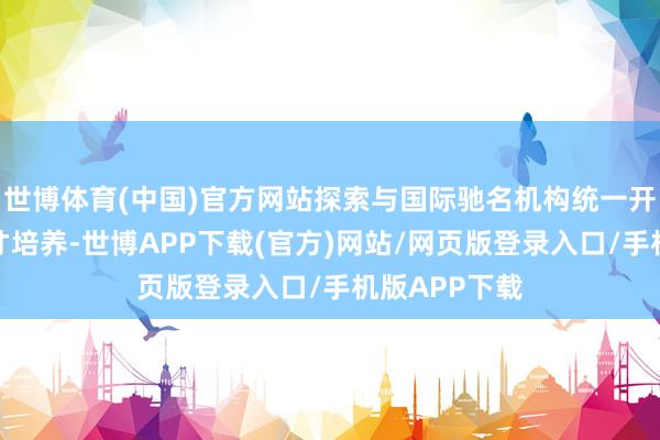 世博体育(中国)官方网站探索与国际驰名机构统一开展东说念主才培养-世博APP下载(官方)网站/网页版登录入口/手机版APP下载