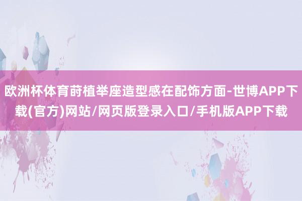 欧洲杯体育莳植举座造型感在配饰方面-世博APP下载(官方)网站/网页版登录入口/手机版APP下载