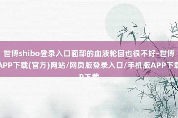 世博shibo登录入口面部的血液轮回也很不好-世博APP下载(官方)网站/网页版登录入口/手机版APP下载