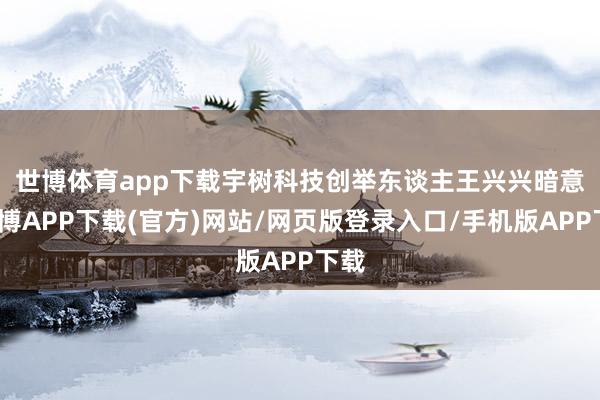 世博体育app下载　　宇树科技创举东谈主王兴兴暗意-世博APP下载(官方)网站/网页版登录入口/手机版APP下载