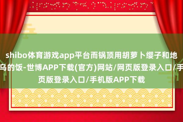 shibo体育游戏app平台而锅顶用胡萝卜缨子和地瓜煮成的黑乌乌的饭-世博APP下载(官方)网站/网页版登录入口/手机版APP下载