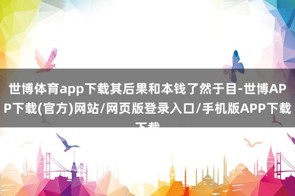 世博体育app下载其后果和本钱了然于目-世博APP下载(官方)网站/网页版登录入口/手机版APP下载