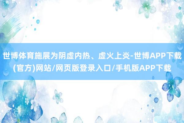 世博体育施展为阴虚内热、虚火上炎-世博APP下载(官方)网站/网页版登录入口/手机版APP下载