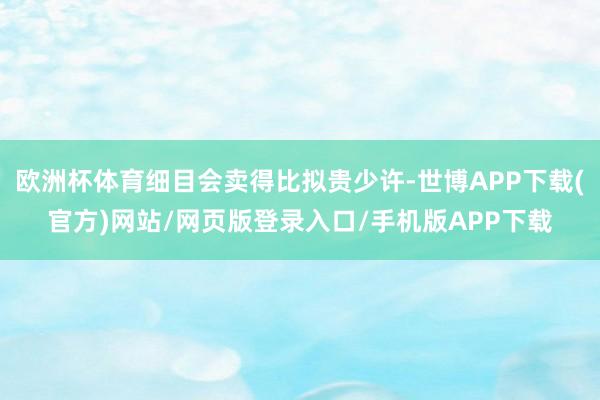 欧洲杯体育细目会卖得比拟贵少许-世博APP下载(官方)网站/网页版登录入口/手机版APP下载