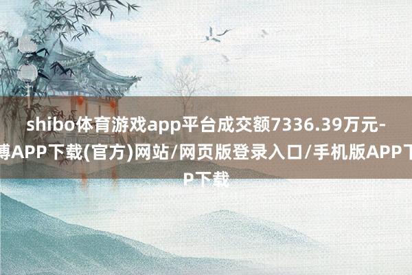 shibo体育游戏app平台成交额7336.39万元-世博APP下载(官方)网站/网页版登录入口/手机版APP下载