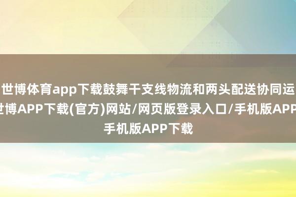 世博体育app下载鼓舞干支线物流和两头配送协同运作-世博APP下载(官方)网站/网页版登录入口/手机版APP下载