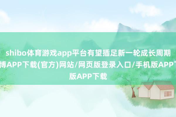 shibo体育游戏app平台有望插足新一轮成长周期-世博APP下载(官方)网站/网页版登录入口/手机版APP下载