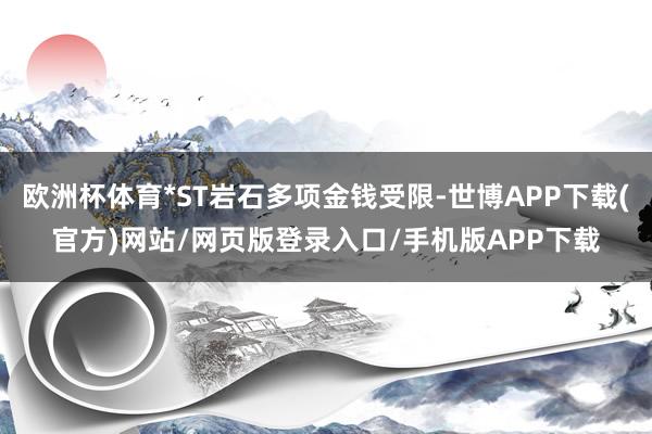 欧洲杯体育*ST岩石多项金钱受限-世博APP下载(官方)网站/网页版登录入口/手机版APP下载