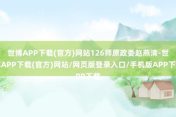 世博APP下载(官方)网站126师原政委赵燕清-世博APP下载(官方)网站/网页版登录入口/手机版APP下载