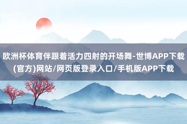 欧洲杯体育伴跟着活力四射的开场舞-世博APP下载(官方)网站/网页版登录入口/手机版APP下载