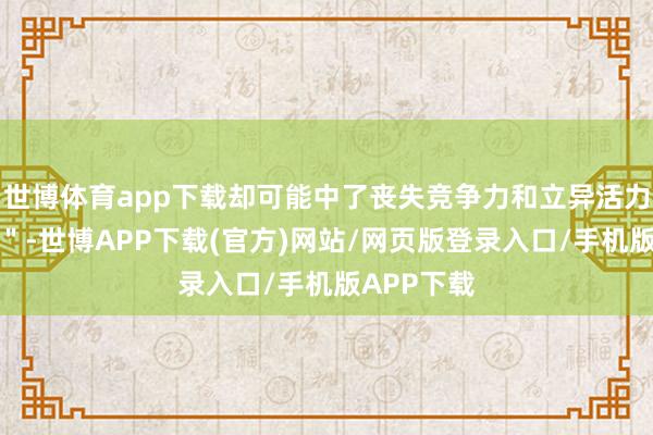 世博体育app下载却可能中了丧失竞争力和立异活力的＂冷箭＂-世博APP下载(官方)网站/网页版登录入口/手机版APP下载