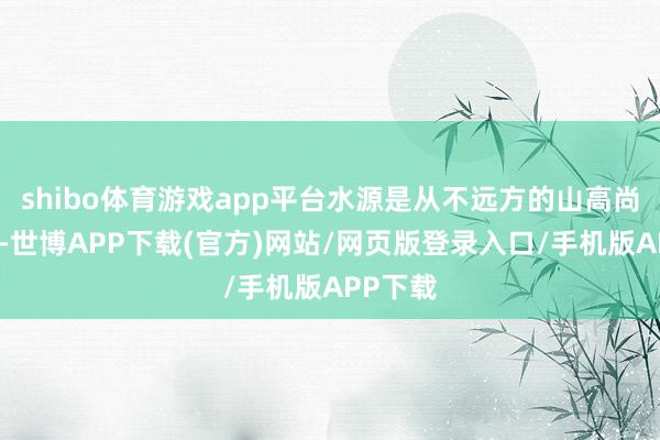 shibo体育游戏app平台水源是从不远方的山高尚下来的-世博APP下载(官方)网站/网页版登录入口/手机版APP下载