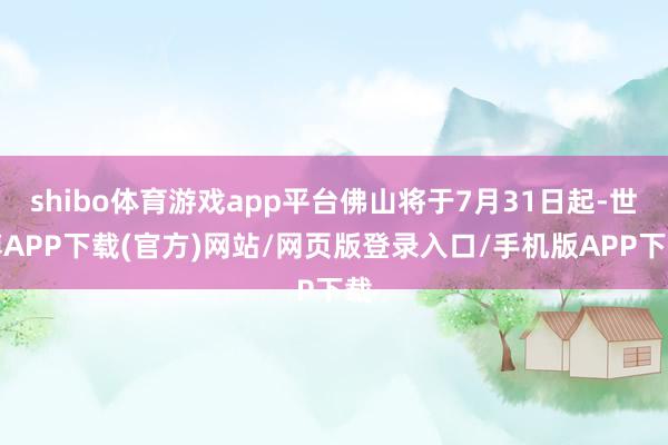 shibo体育游戏app平台佛山将于7月31日起-世博APP下载(官方)网站/网页版登录入口/手机版APP下载