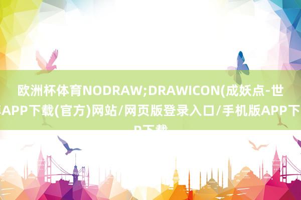 欧洲杯体育NODRAW;DRAWICON(成妖点-世博APP下载(官方)网站/网页版登录入口/手机版APP下载
