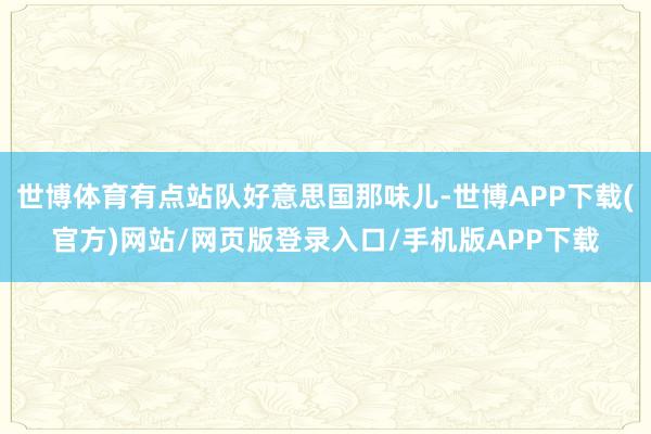 世博体育有点站队好意思国那味儿-世博APP下载(官方)网站/网页版登录入口/手机版APP下载