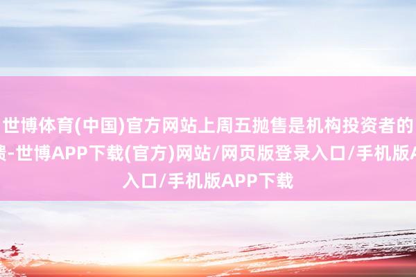 世博体育(中国)官方网站上周五抛售是机构投资者的典型反馈-世博APP下载(官方)网站/网页版登录入口/手机版APP下载