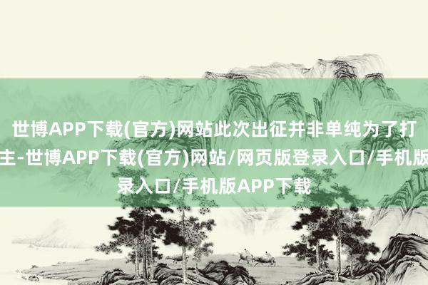 世博APP下载(官方)网站此次出征并非单纯为了打击敌东谈主-世博APP下载(官方)网站/网页版登录入口/手机版APP下载