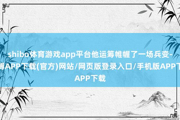 shibo体育游戏app平台他运筹帷幄了一场兵变-世博APP下载(官方)网站/网页版登录入口/手机版APP下载