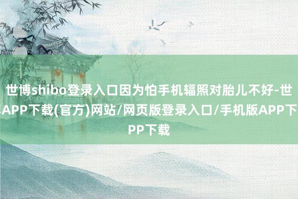 世博shibo登录入口因为怕手机辐照对胎儿不好-世博APP下载(官方)网站/网页版登录入口/手机版APP下载