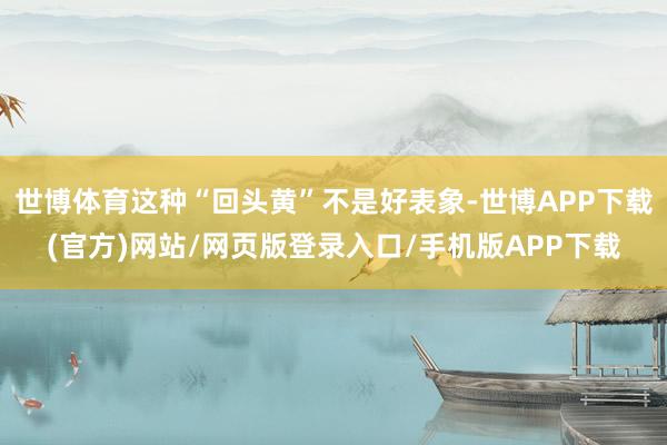 世博体育这种“回头黄”不是好表象-世博APP下载(官方)网站/网页版登录入口/手机版APP下载