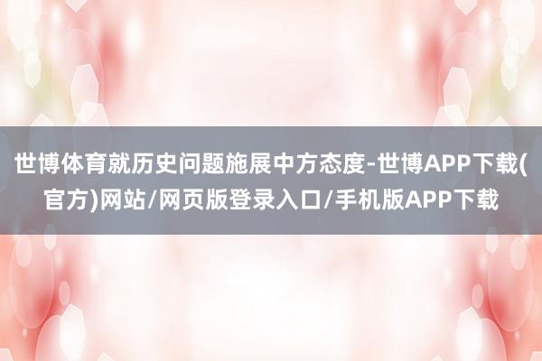 世博体育就历史问题施展中方态度-世博APP下载(官方)网站/网页版登录入口/手机版APP下载