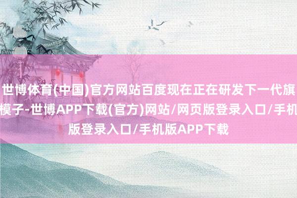 世博体育(中国)官方网站百度现在正在研发下一代旗舰版块的大模子-世博APP下载(官方)网站/网页版登录入口/手机版APP下载