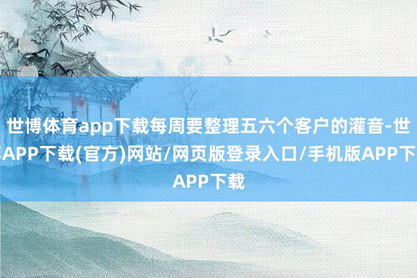 世博体育app下载每周要整理五六个客户的灌音-世博APP下载(官方)网站/网页版登录入口/手机版APP下载