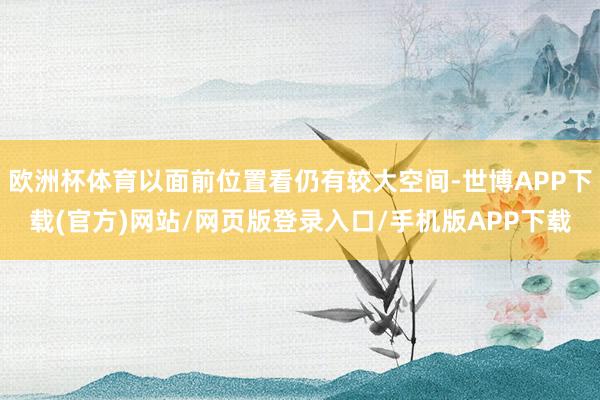 欧洲杯体育以面前位置看仍有较大空间-世博APP下载(官方)网站/网页版登录入口/手机版APP下载