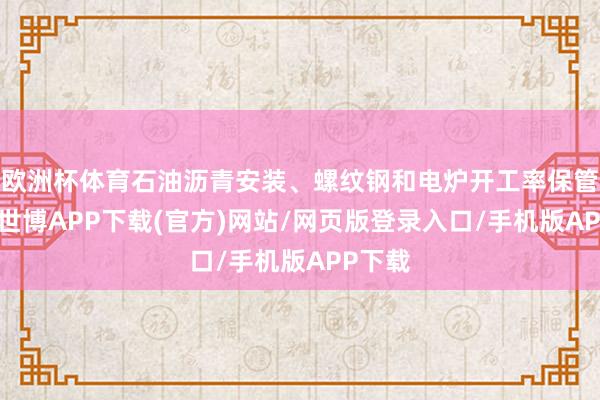 欧洲杯体育石油沥青安装、螺纹钢和电炉开工率保管高位-世博APP下载(官方)网站/网页版登录入口/手机版APP下载